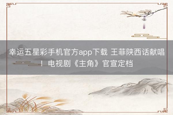 幸运五星彩手机官方app下载 王菲陕西话献唱！电视剧《主角》官宣定档