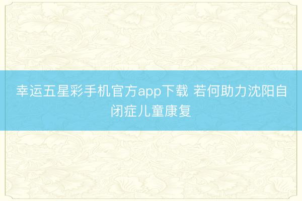 幸运五星彩手机官方app下载 若何助力沈阳自闭症儿童康复
