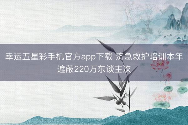 幸运五星彩手机官方app下载 济急救护培训本年遮蔽220万东谈主次